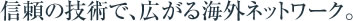 信頼の技術で、広がる海外ネットワーク。