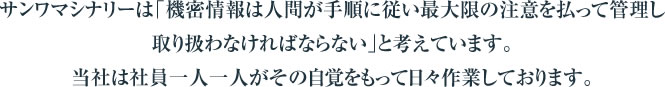 サンワマシナリーは「機密情報は人間が手順に従い最大限の注意を払って管理し取り扱わなければならない」と考えています。当社は社員一人一人がその自覚をもって日々作業しております。